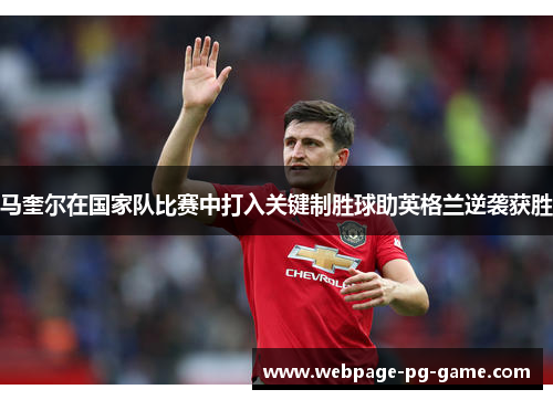 马奎尔在国家队比赛中打入关键制胜球助英格兰逆袭获胜 马奎尔在国家队比赛中打入关键制胜球助英格兰逆袭获胜